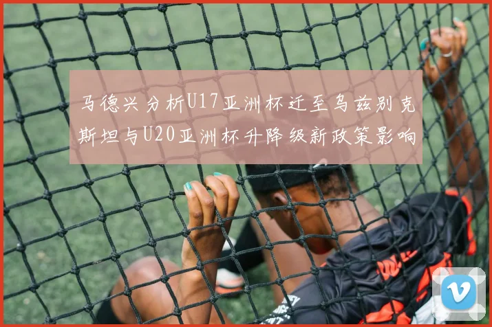 马德兴分析U17亚洲杯迁至乌兹别克斯坦与U20亚洲杯升降级新政策影响