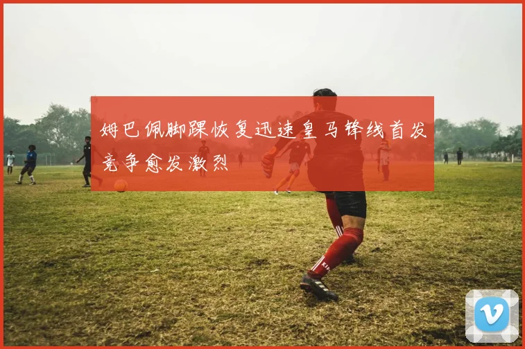 姆巴佩脚踝恢复迅速皇马锋线首发竞争愈发激烈