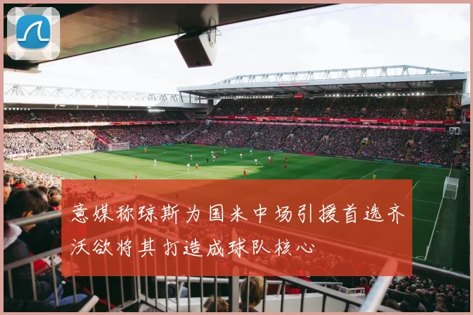 意媒称琼斯为国米中场引援首选齐沃欲将其打造成球队核心